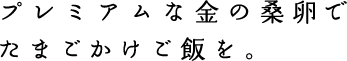 プレミアムな金の桑卵で
たまごかけご飯を。